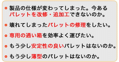 もう少し薄型のはないか。 　もう少し安定性の良い物はないのか。 　専用の通い箱を効率よく運びたい。 　壊れてしまったパレットの修理をしたい。 　製品の仕様が変わってしまった。今ある　パレットを改修・追加工できないのか。